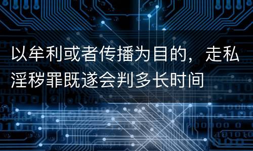 以牟利或者传播为目的，走私淫秽罪既遂会判多长时间