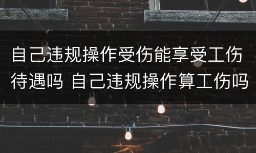 自己违规操作受伤能享受工伤待遇吗 自己违规操作算工伤吗