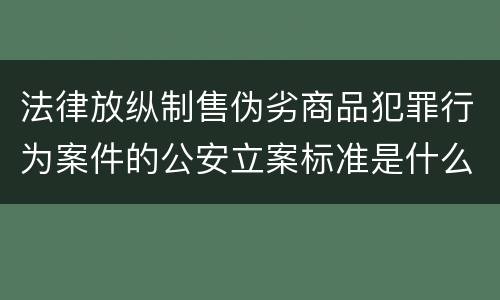 法律放纵制售伪劣商品犯罪行为案件的公安立案标准是什么