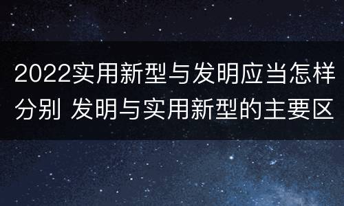 2022实用新型与发明应当怎样分别 发明与实用新型的主要区别