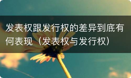 发表权跟发行权的差异到底有何表现(发表权与发行权)