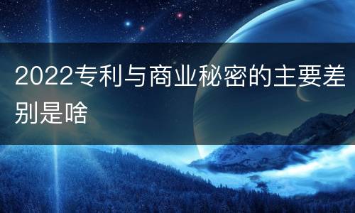 2022专利与商业秘密的主要差别是啥