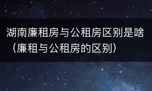 湖南廉租房与公租房区别是啥（廉租与公租房的区别）