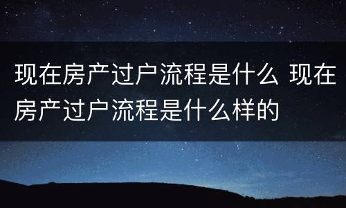 现在房产过户流程是什么 现在房产过户流程是什么样的