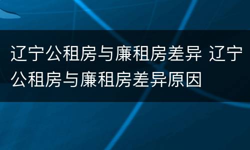 辽宁公租房与廉租房差异 辽宁公租房与廉租房差异原因