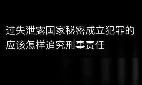过失泄露国家秘密成立犯罪的应该怎样追究刑事责任