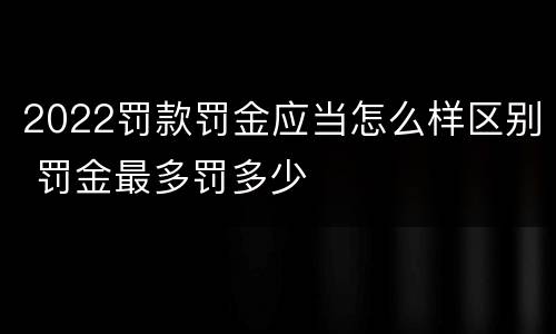 2022罚款罚金应当怎么样区别 罚金最多罚多少