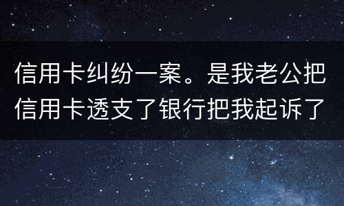 信用卡纠纷一案。是我老公把信用卡透支了银行把我起诉了