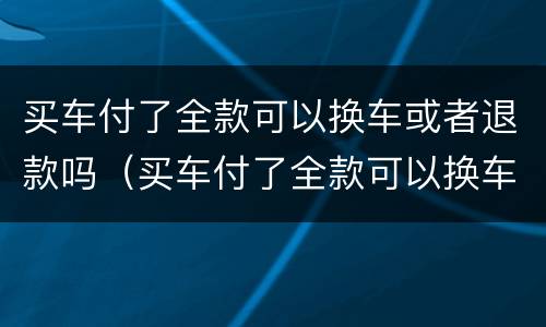 买车付了全款可以换车或者退款吗（买车付了全款可以换车或者退款吗怎么办）