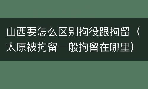 山西要怎么区别拘役跟拘留（太原被拘留一般拘留在哪里）