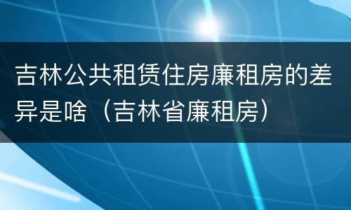 吉林公共租赁住房廉租房的差异是啥（吉林省廉租房）