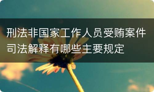 刑法非国家工作人员受贿案件司法解释有哪些主要规定