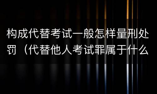 构成代替考试一般怎样量刑处罚（代替他人考试罪属于什么类犯罪）