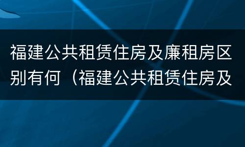 福建公共租赁住房及廉租房区别有何（福建公共租赁住房及廉租房区别有何不同）
