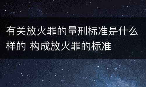 有关放火罪的量刑标准是什么样的 构成放火罪的标准
