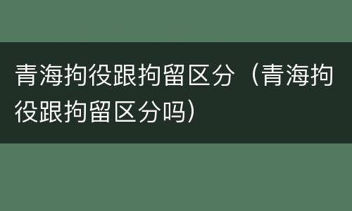 青海拘役跟拘留区分（青海拘役跟拘留区分吗）
