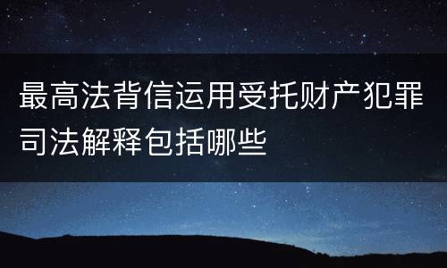 最高法背信运用受托财产犯罪司法解释包括哪些