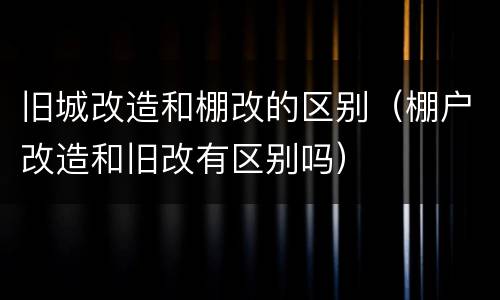 旧城改造和棚改的区别（棚户改造和旧改有区别吗）