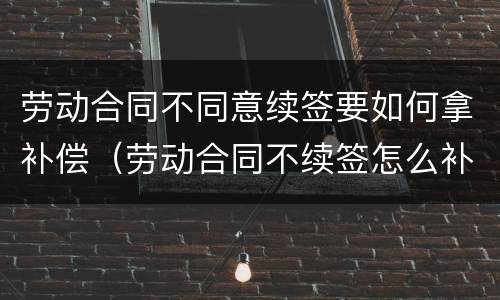 劳动合同不同意续签要如何拿补偿（劳动合同不续签怎么补偿）