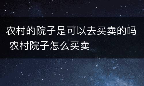 农村的院子是可以去买卖的吗 农村院子怎么买卖