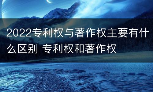 2022专利权与著作权主要有什么区别 专利权和著作权