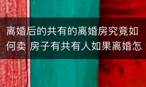 离婚后的共有的离婚房究竟如何卖 房子有共有人如果离婚怎么卖房子