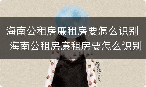 海南公租房廉租房要怎么识别 海南公租房廉租房要怎么识别才能申请