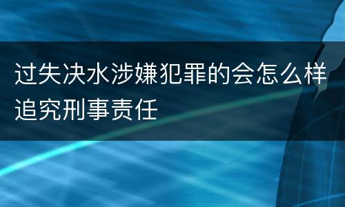 过失决水涉嫌犯罪的会怎么样追究刑事责任