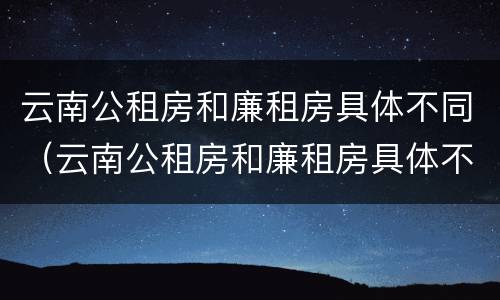 云南公租房和廉租房具体不同（云南公租房和廉租房具体不同点）