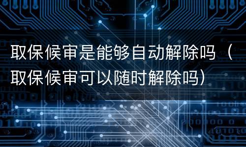 取保候审是能够自动解除吗（取保候审可以随时解除吗）