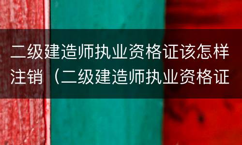 二级建造师执业资格证该怎样注销（二级建造师执业资格证该怎样注销呢）