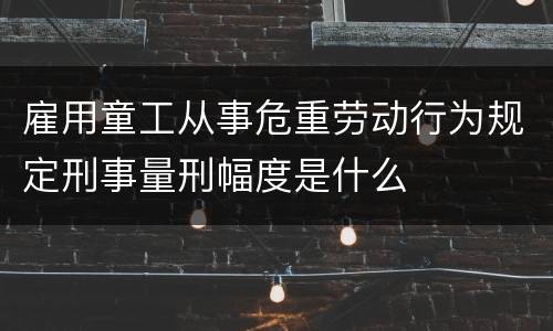 雇用童工从事危重劳动行为规定刑事量刑幅度是什么