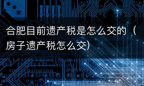 合肥目前遗产税是怎么交的（房子遗产税怎么交）