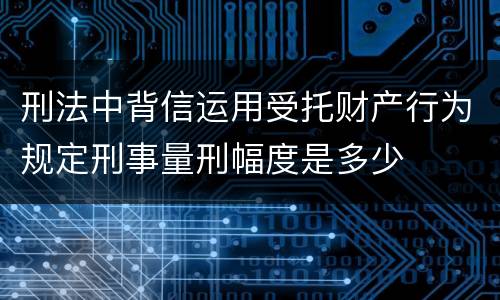 刑法中背信运用受托财产行为规定刑事量刑幅度是多少