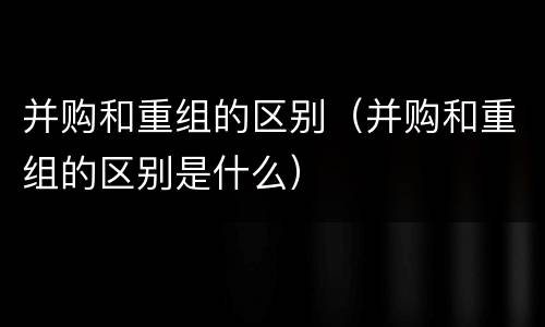 并购和重组的区别（并购和重组的区别是什么）