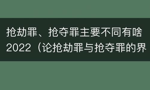 抢劫罪、抢夺罪主要不同有啥2022（论抢劫罪与抢夺罪的界限）