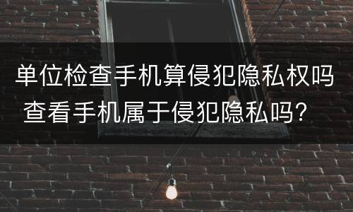 单位检查手机算侵犯隐私权吗 查看手机属于侵犯隐私吗?