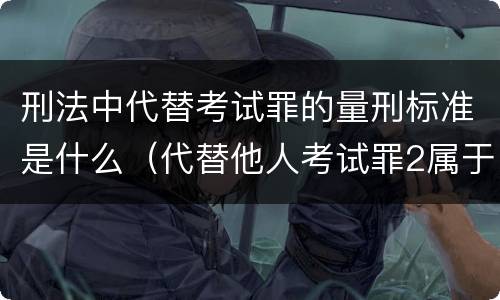 刑法中代替考试罪的量刑标准是什么（代替他人考试罪2属于什么类犯罪）