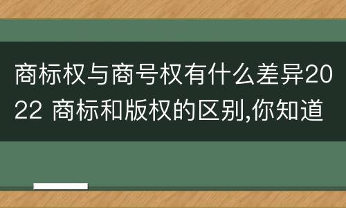 商标权与商号权有什么差异2022 商标和版权的区别,你知道多少?