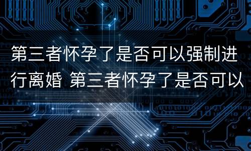 第三者怀孕了是否可以强制进行离婚 第三者怀孕了是否可以强制进行离婚协议