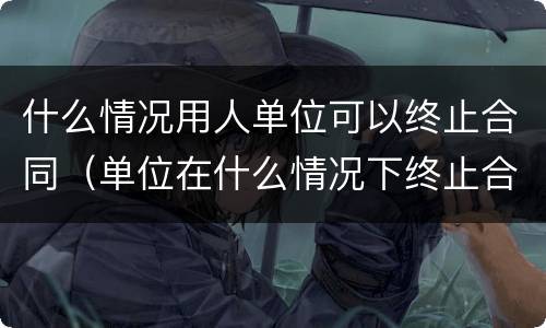 什么情况用人单位可以终止合同（单位在什么情况下终止合同补偿）