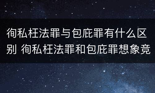 徇私枉法罪与包庇罪有什么区别 徇私枉法罪和包庇罪想象竞合