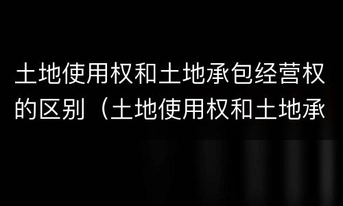 土地使用权和土地承包经营权的区别（土地使用权和土地承包经营权的区别和联系）
