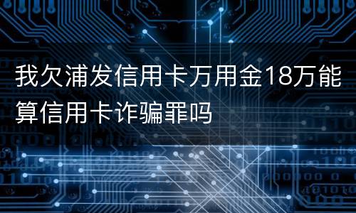 我欠浦发信用卡万用金18万能算信用卡诈骗罪吗