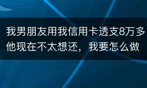 我男朋友用我信用卡透支8万多他现在不太想还，我要怎么做