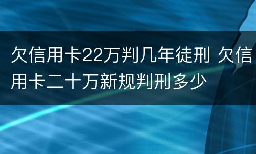 欠信用卡22万判几年徒刑 欠信用卡二十万新规判刑多少