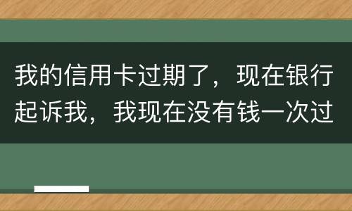 我的信用卡过期了，现在银行起诉我，我现在没有钱一次过还，怎么办