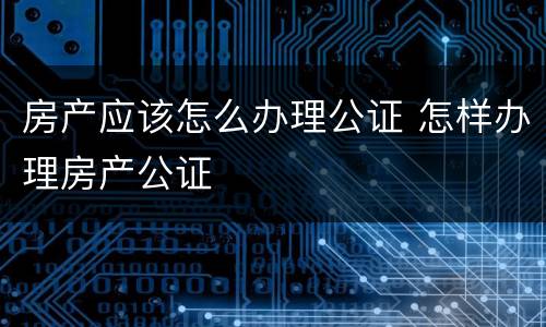 房产应该怎么办理公证 怎样办理房产公证