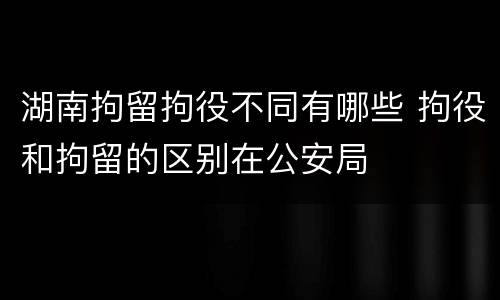湖南拘留拘役不同有哪些 拘役和拘留的区别在公安局