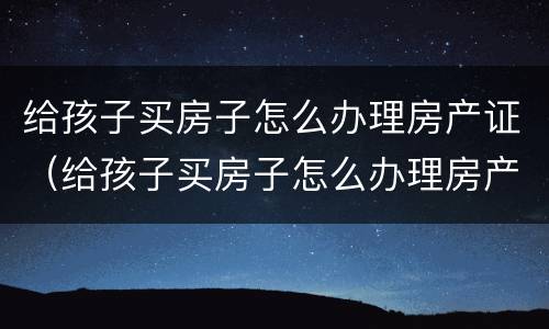 给孩子买房子怎么办理房产证（给孩子买房子怎么办理房产证啊）